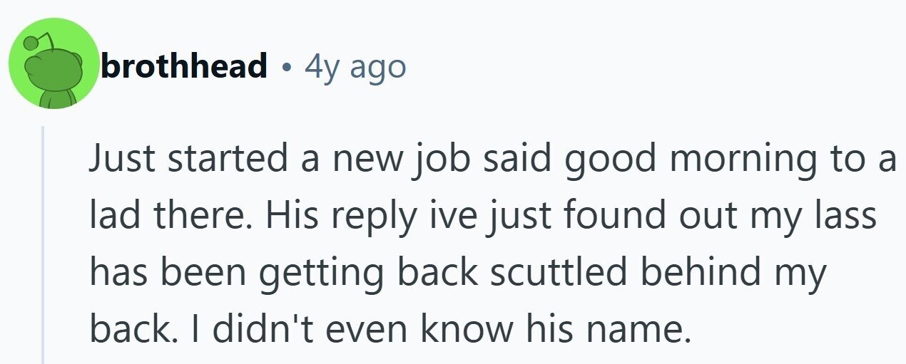 brothhead . 4y ago Just started a new job said good morning to a lad there. His reply ive just found out my lass has been getting back scuttled behind my back. | didn't even know his name.