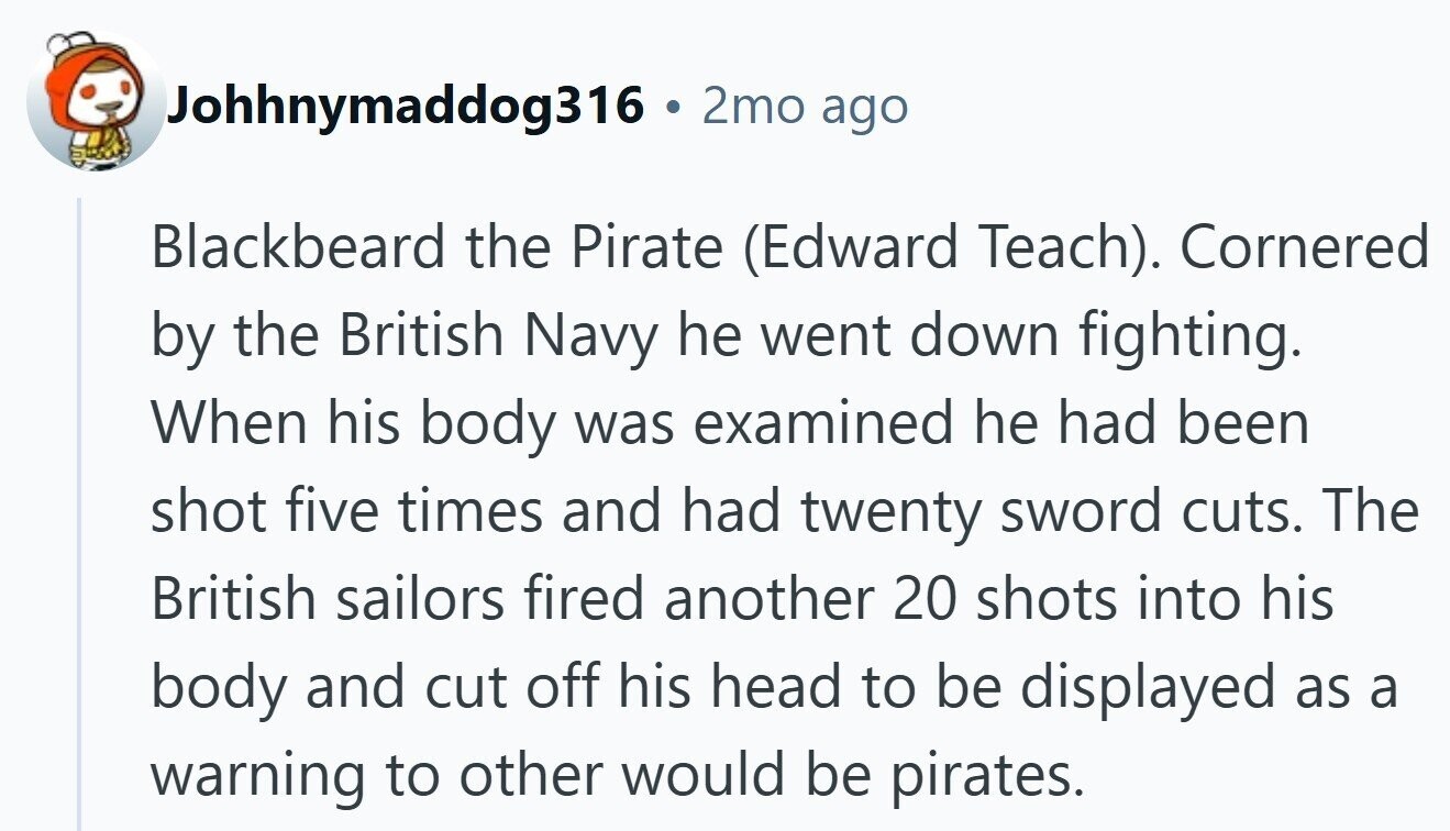 Johhnymaddog316 ® 2mo ago Blackbeard the Pirate (Edward Teach). Cornered by the British Navy he went down fighting. When his body was examined he had been shot five times and had twenty sword cuts. The British sailors fired another 20 shots into his body and cut off his head to be displayed as a warning to other would be pirates.