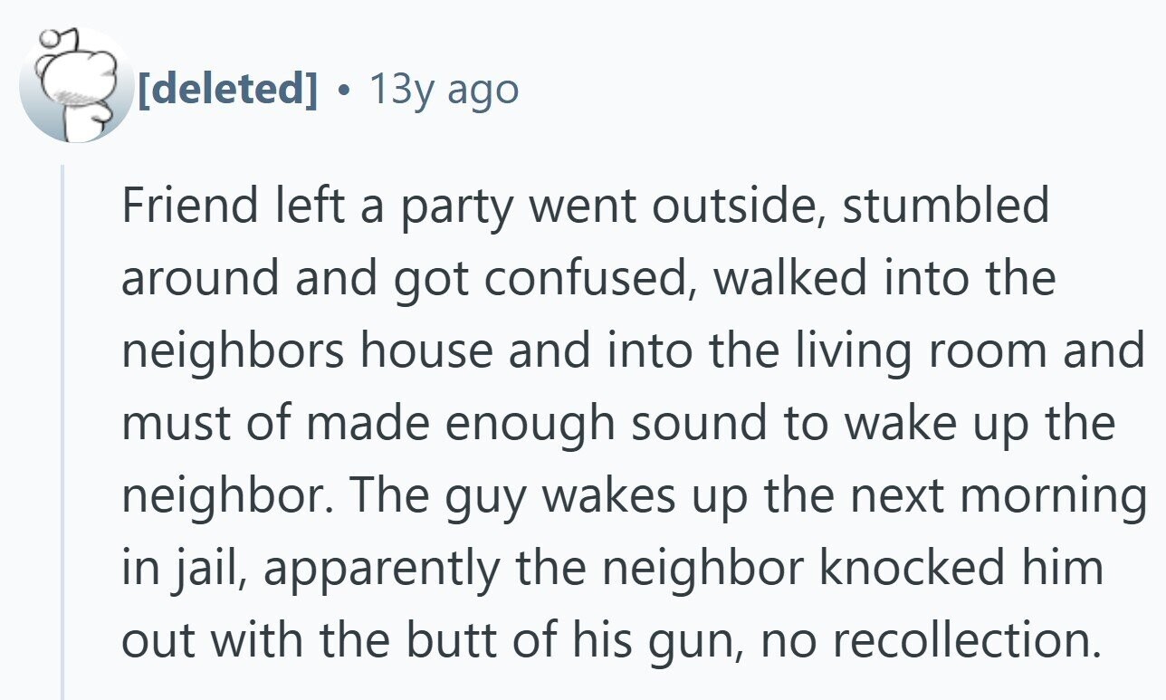  13y ago Friend left a party went outside, stumbled around and got confused, walked into the neighbors house and into the living room and must of made enough sound to wake up the neighbor. The guy wakes up the next morning in jail, apparently the neighbor knocked him out with the butt of his gun, no recollection. 