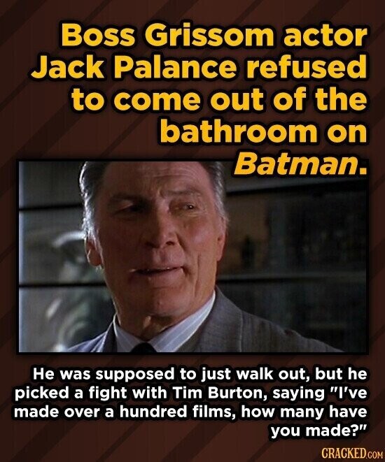 Boss Grissom actor Jack Palance refused to come out of the bathroom on Batman. Не was supposed to just walk out, but he picked a fight with Tim Burton, saying I've made over a hundred films, how many have you made? CRACKED.COM
