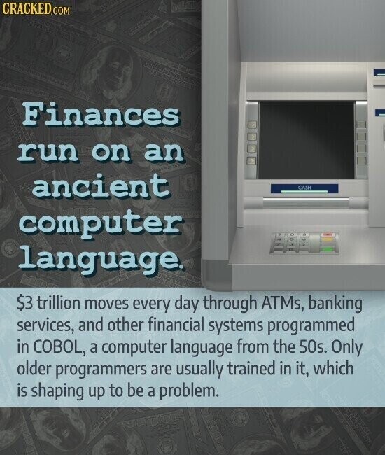 CRACKED.COM Finances run on an ancient CASH computer language. $3 trillion moves every day through ATMs, banking services, and other financial systems programmed in COBOL, a computer language from the 50s. Only older programmers are usually trained in it, which is shaping up to be a problem.