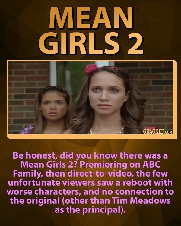 MEAN GIRLS 2 CRACKED.COM Be honest, did you know there was a Mean Girls 2? Premiering on ABC Family, then direct-to-video, the few unfortunate viewers saw a reboot with worse characters, and no connection to the original (other than Tim Meadows as the principal).