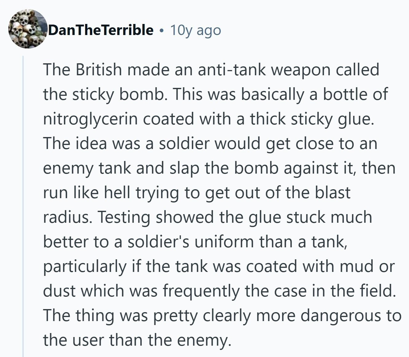 DanTheTerrible 10y ago The British made an anti-tank weapon called the sticky bomb. This was basically a bottle of nitroglycerin coated with a thick sticky glue. The idea was a soldier would get close to an enemy tank and slap the bomb against it, then run like hell trying to get out of the blast radius. Testing showed the glue stuck much better to a soldier's uniform than a tank, particularly if the tank was coated with mud or dust which was frequently the case in the field. The thing was pretty clearly more dangerous to the user than the 