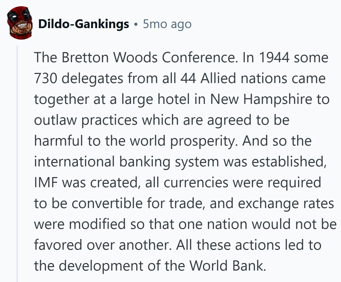 Dildo-Gankings 5mo ago The Bretton Woods Conference. In 1944 some 730 delegates from all 44 Allied nations came together at a large hotel in New Hampshire to outlaw practices which are agreed to be harmful to the world prosperity. And so the international banking system was established, IMF was created, all currencies were required to be convertible for trade, and exchange rates were modified so that one nation would not be favored over another. All these actions led to the development of the World Bank. 
