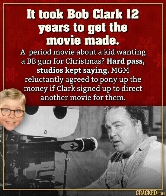 It took Bob Clark 12 years to get the movie made. A period movie about a kid wanting a BB gun for Christmas? Hard pass, studios kept saying. MGM reluctantly agreed to pony up the money if Clark signed up to direct another movie for them. 8 CRACKED.COM