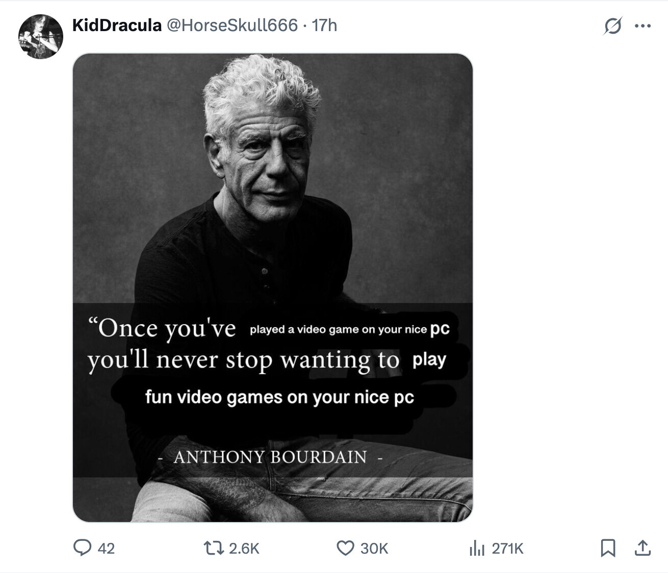 KidDracula @HorseSkull666 . 17h s ... Once you've played a video game on your nice pc you'll never stop wanting to play fun video games on your nice pc - ANTHONY BOURDAIN - 42 2.6K 30K del 271K