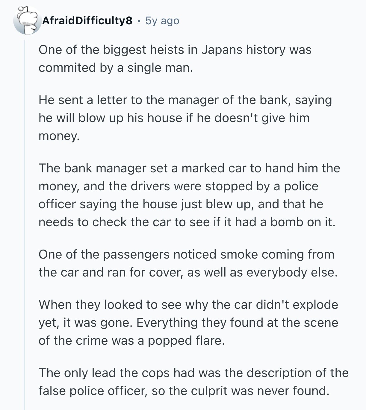 AfraidDifficulty8 5y ago One of the biggest heists in Japans history was commited by a single man. Не sent a letter to the manager of the bank, saying he will blow up his house if he doesn't give him money. The bank manager set a marked car to hand him the money, and the drivers were stopped by a police officer saying the house just blew up, and that he needs to check the car to see if it had a bomb on it. One of the passengers noticed smoke coming from the car and ran for cover, as well 