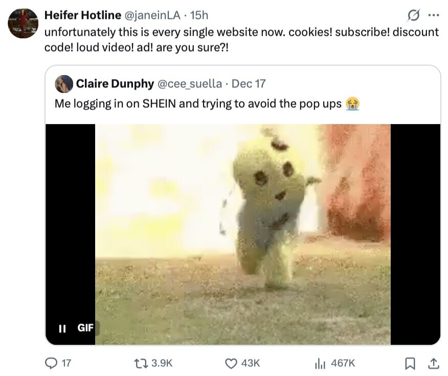 Heifer Hotline @janeinLA 15h ... unfortunately this is every single website now. cookies! subscribe! discount code! loud video! ad! are you sure?! Claire Dunphy @cee_suella Dec 17 Me logging in on SHEIN and trying to avoid the pop ups GIF II 17 3.9K 43K 467K 