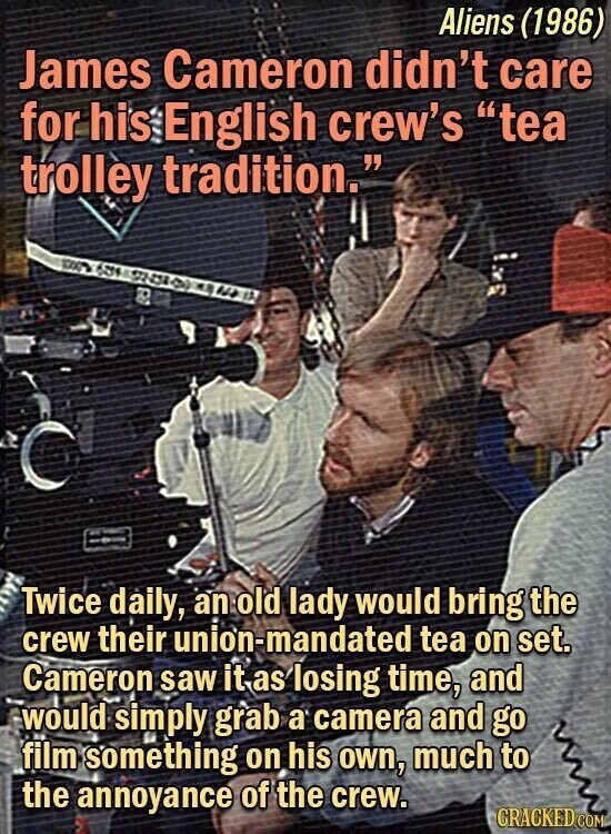 Aliens (1986) James Cameron didn't care for his English crew's tea trolley tradition. Twice daily, an old lady would bring the crew their union-mandated tea on set. Cameron saw it as losing time, and would simply grab a camera and go film something on his own, much to the annoyance of the crew. CRACKED.COM