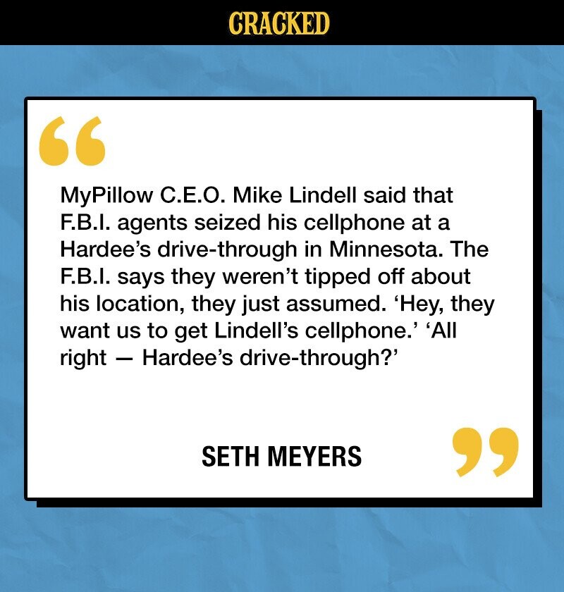 CRACKED MyPillow C.E.O. Mike Lindell said that F.B.I. agents seized his cellphone at a Hardee's drive-through in Minnesota. The F.B.I. says they weren't tipped off about his location, they just assumed. 'Hey, they want us to get Lindell's cellphone.' 'All right - Hardee's drive-through? SETH MEYERS 