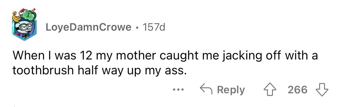 LoyeDamnCrowe 157d When I was 12 my mother caught me jacking off with a toothbrush half way up my ass. ... Reply 266