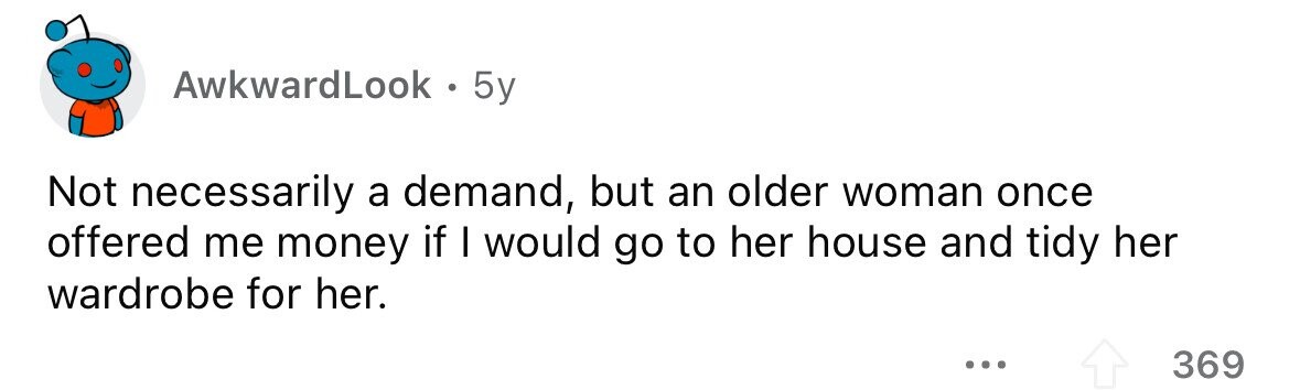 AwkwardLook 5y Not necessarily a demand, but an older woman once offered me money if I would go to her house and tidy her wardrobe for her. ... 369 