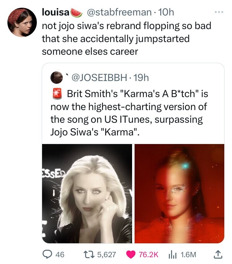 louisa @stabfreeman 10h ... not jojo siwa's rebrand flopping so bad that she accidentally jumpstarted someone elses career @JOSEIBBH 19h Brit Smith's Karma's A B*tch is now the highest-charting version of the song on US ITunes, surpassing Jojo Siwa's Karma. ESSED 46 5,627 76.2K 1.6M 