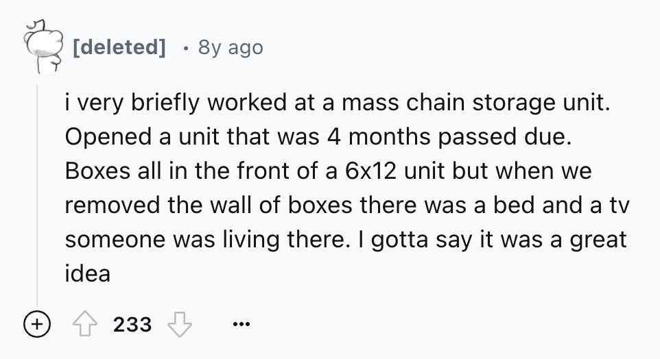  8y ago i very briefly worked at a mass chain storage unit. Opened a unit that was 4 months passed due. Boxes all in the front of a 6x12 unit but when we removed the wall of boxes there was a bed and a tv someone was living there. I gotta say it was a great idea + 233 ... 