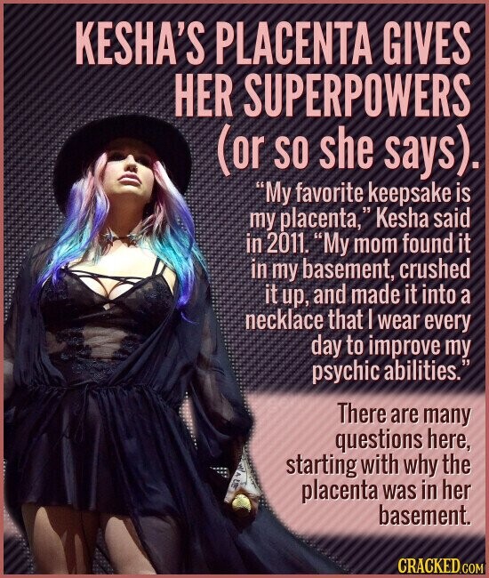 KESHA'S PLACENTA GIVES HER SUPERPOWERS (or SO she says). My favorite keepsake is my placenta, 15 Kesha said in 2011. My mom found it in my basement, crushed it up, and made it into a necklace that I wear every day to improve my psychic abilities. There are many questions here, starting with why the placenta was in her basement. CRACKED.COM