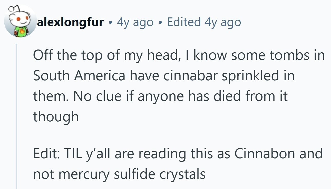 alexlongfur . 4y ago Edited 4y ago Off the top of my head, I know some tombs in South America have cinnabar sprinkled in them. No clue if anyone has died from it though Edit: TIL y'all are reading this as Cinnabon and not mercury sulfide crystals