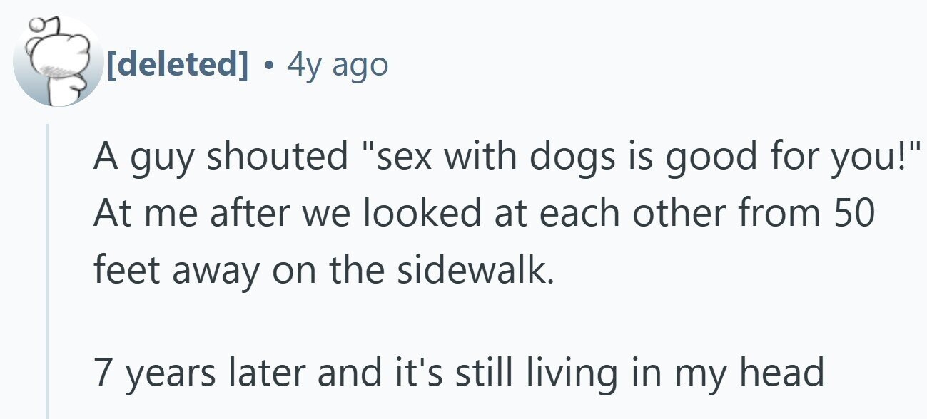. 4y ago A guy shouted sex with dogs is good for you! At me after we looked at each other from 50 feet away on the sidewalk. 7 years later and it's still living in my head