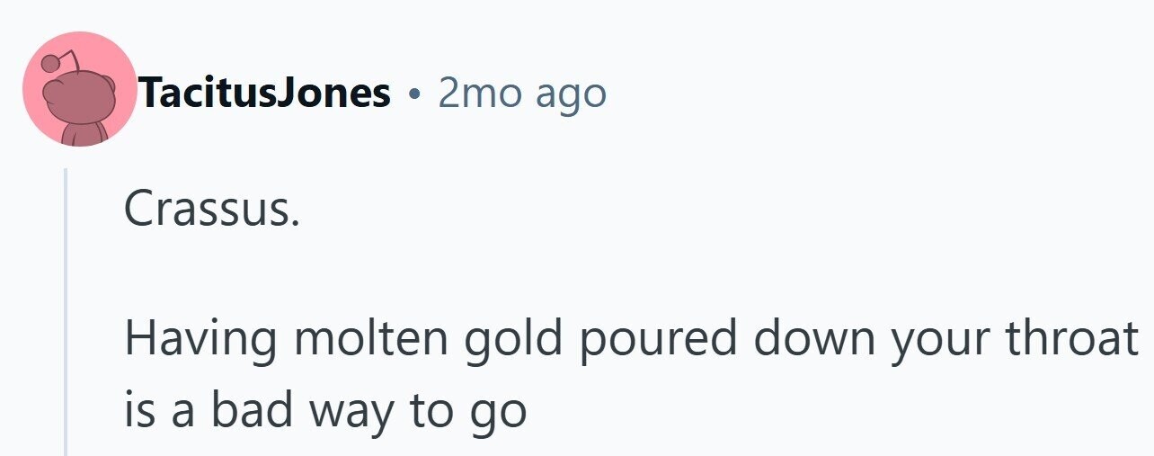 TacitusJones 2mo ago Crassus. Having molten gold poured down your throat is a bad way to go