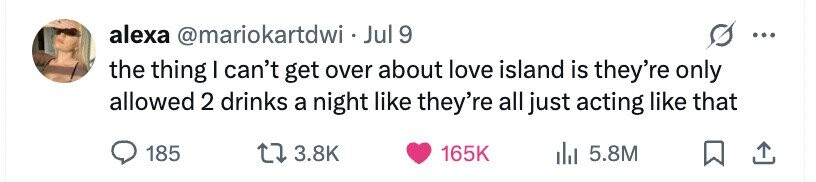 alexa @mariokartdwi - Jul 9 ... the thing I can't get over about love island is they're only allowed 2 drinks a night like they're all just acting like that 185 3.8K 165K del 5.8M