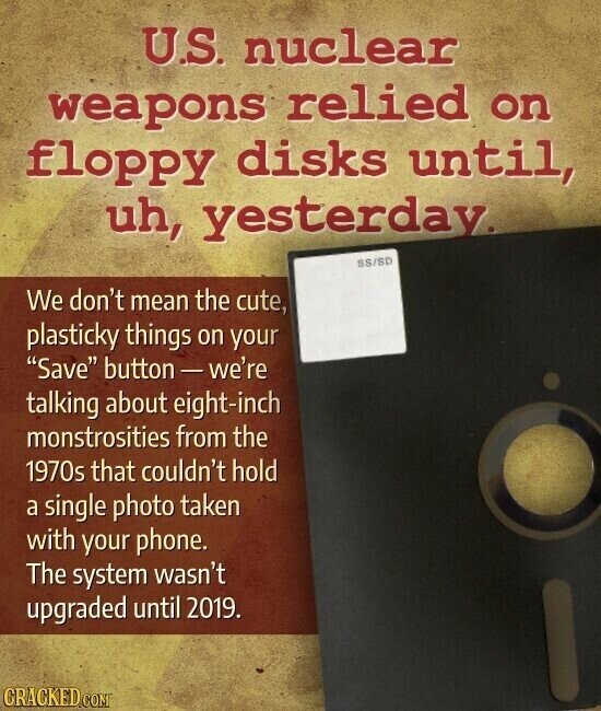 U.S. nuclear weapons relied on floppy disks until, uh, yesterday. SS/SD We don't mean the cute, plasticky things on your Save button-we're talking about eight-inch monstrosities from the 1970s that couldn't hold a single photo taken with your phone. The system wasn't upgraded until 2019. CRACKED.COM