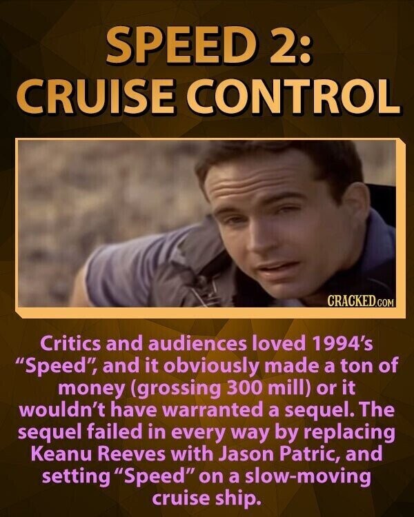 SPEED 2: CRUISE CONTROL CRACKED.COM Critics and audiences loved 1994's Speed, and it obviously made a ton of money (grossing 300 mill) or it wouldn't have warranted a sequel. The sequel failed in every way by replacing Keanu Reeves with Jason Patric, and setting Speed on a slow-moving cruise ship.