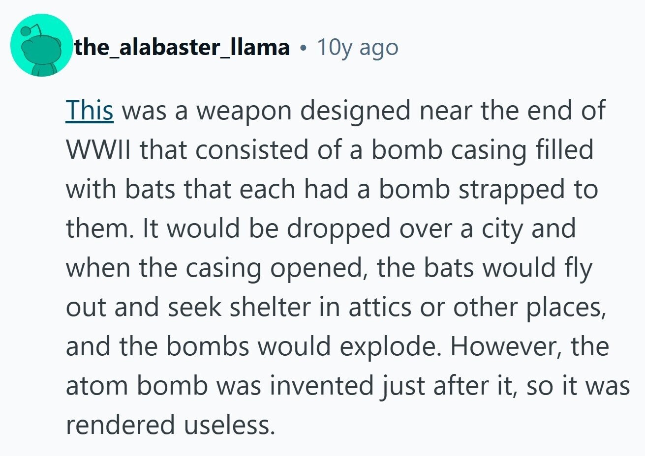 the_alabaster_llama . 10y ago This was a weapon designed near the end of WWII that consisted of a bomb casing filled with bats that each had a bomb strapped to them. It would be dropped over a city and when the casing opened, the bats would fly out and seek shelter in attics or other places, and the bombs would explode. However, the atom bomb was invented just after it, so it was rendered useless. 