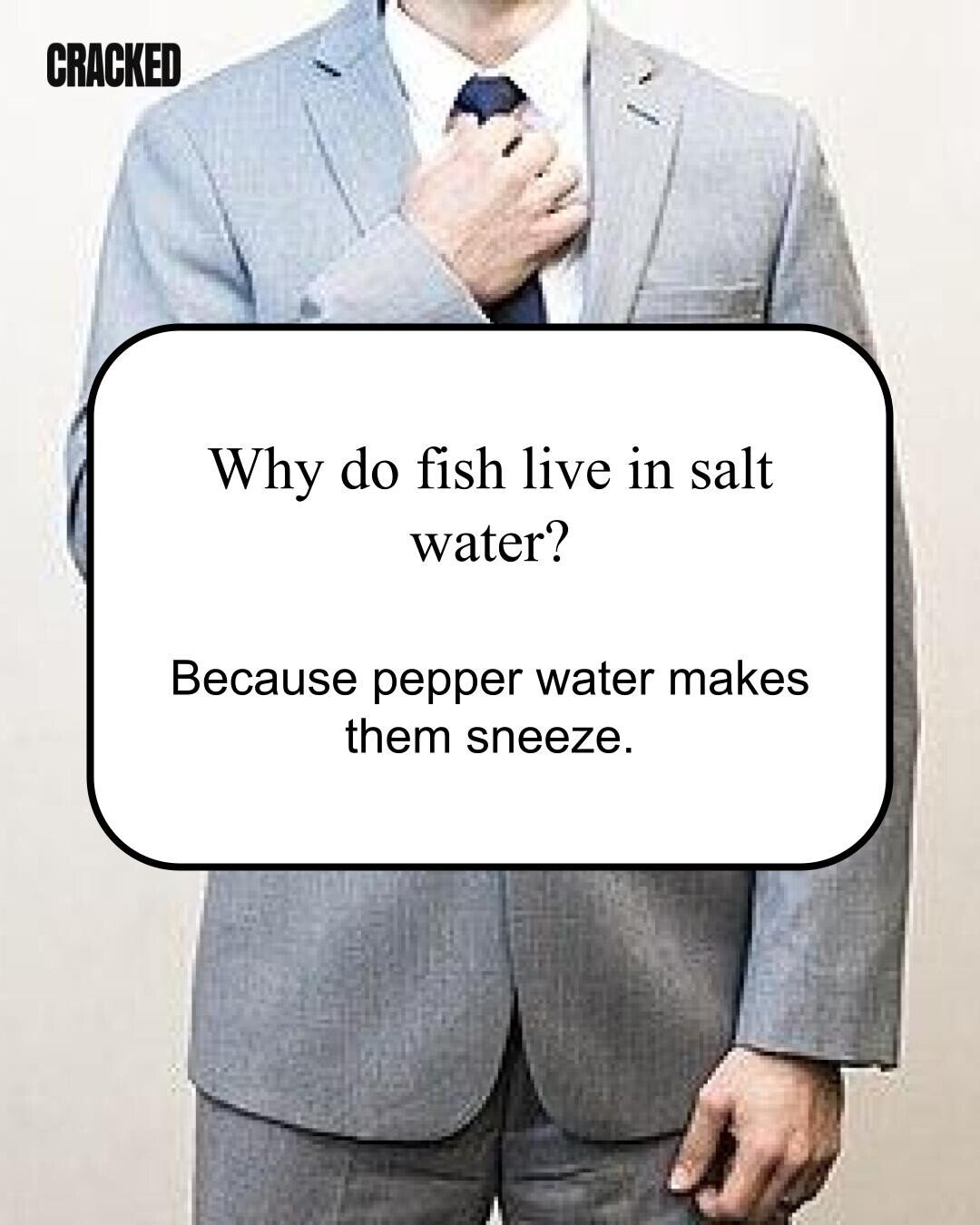CRACKED Why do fish live in salt water? Because pepper water makes them sneeze. 