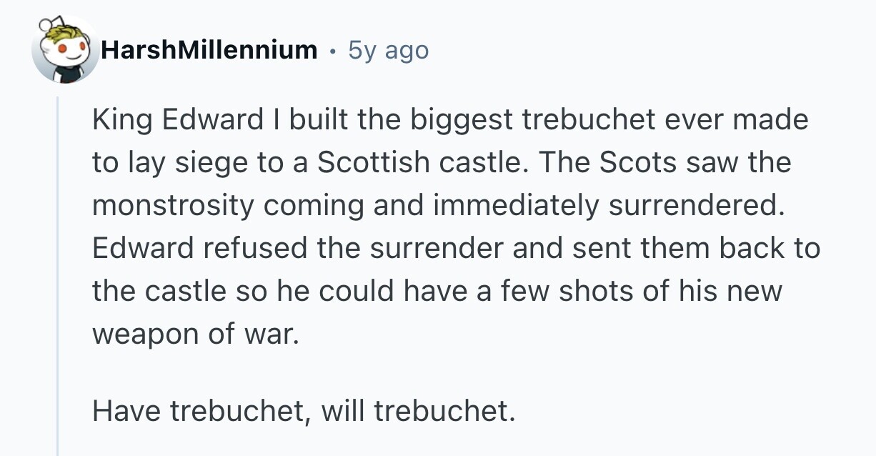 HarshMillennium 5y ago King Edward I built the biggest trebuchet ever made to lay siege to a Scottish castle. The Scots saw the monstrosity coming and immediately surrendered. Edward refused the surrender and sent them back to the castle so he could have a few shots of his new weapon of war. Have trebuchet, will trebuchet. 
