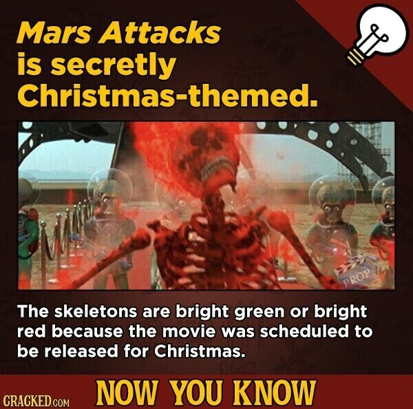 Mars Attacks is secretly Christmas-themed. PROP DAY The skeletons are bright green or bright red because the movie was scheduled to be released for Christmas. NOW YOU KNOW CRACKED.COM