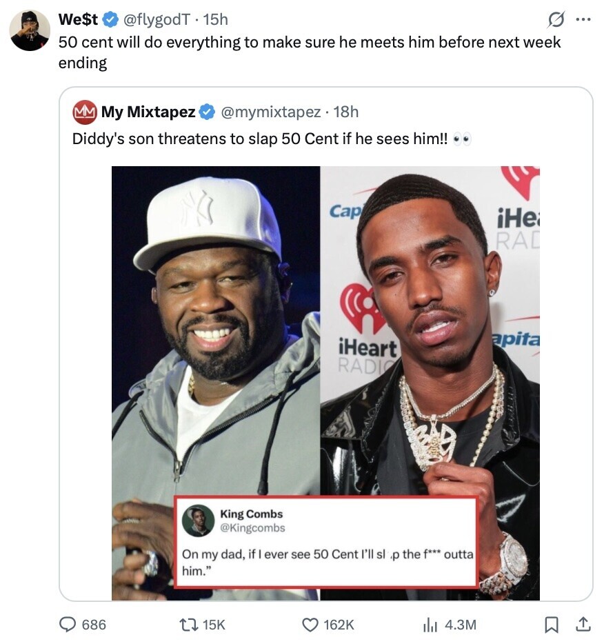 We$t @flygodT 15h s ... 50 cent will do everything to make sure he meets him before next week ending My Mixtapez @mymixtapez.18h Diddy's son threatens to slap 50 Cent if he sees him!! Cap iHe RAD apita iHeart RADIO King Combs @Kingcombs On my dad, if ever see 50 Cent I'll sl ،p the f*** outta him. 686 15K 162K 4.3M 
