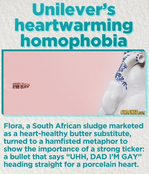 Unilever's heartwarming homophobia O'MGAY Flora, a South African sludge marketed as a heart-healthy butter substitute, turned to a hamfisted metaphor to show the importance of a strong ticker: a bullet that says UHH, DAD I'M GAY heading straight for a porcelain heart.