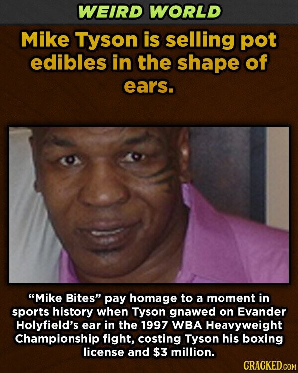 WEIRD WORLD Mike Tyson is selling pot edibles in the shape of ears. Mike Bites pay homage to a moment in sports history when Tyson gnawed on Evander Holyfield's ear in the 1997 WBA Heavyweight Championship fight, costing Tyson his boxing license and $3 million. CRACKED.COM