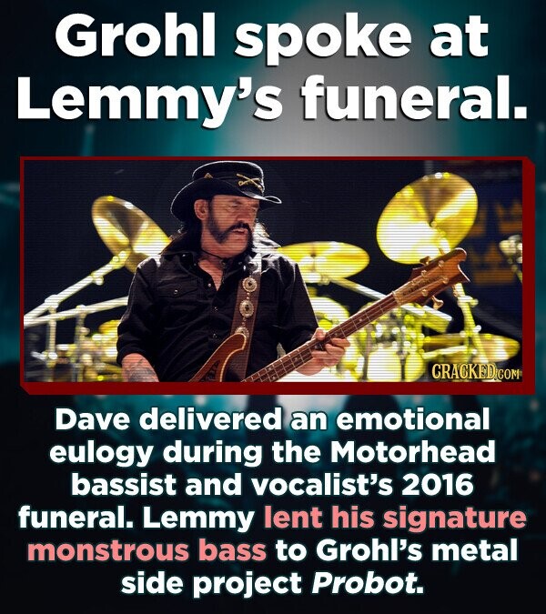 Grohl spoke at Lemmy's funeral. CRACKED.COM Dave delivered an emotional eulogy during the Motorhead bassist and vocalist's 2016 funeral. Lemmy lent his signature monstrous bass to Grohl's metal side project Probot.