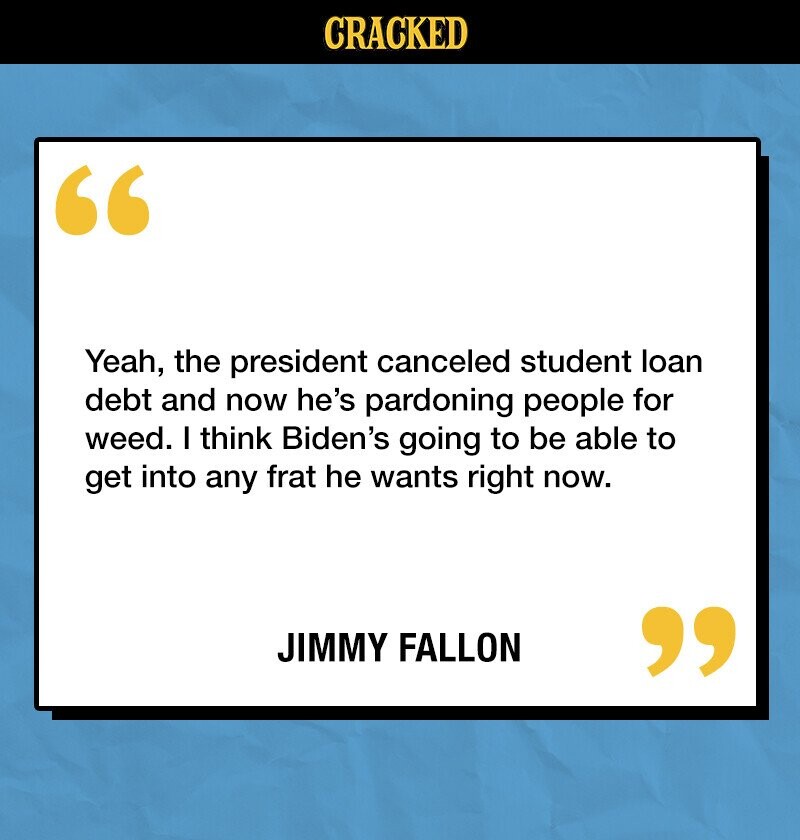 CRACKED Yeah, the president canceled student loan debt and now he's pardoning people for weed. I think Biden's going to be able to get into any frat he wants right now. JIMMY FALLON 