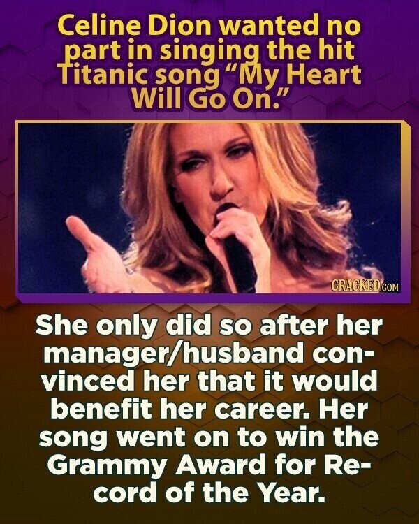 Celine Dion wanted no part in singing the hit Titanic song My Heart Will Go On. CRACKED.COM She only did so after her manager/husband con- vinced her that it would benefit her career. Her song went on to win the Grammy Award for Re- cord of the Year.
