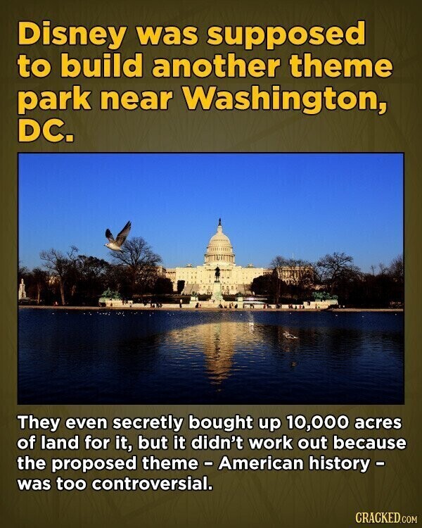 Disney was supposed to build another theme park near Washington, DC. They even secretly bought up 10,000 acres of land for it, but it didn't work out because the proposed theme - American history - was too controversial. CRACKED.COM