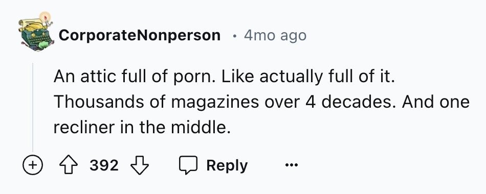 . 4mo ago CorporateNonperson An attic full of porn. Like actually full of it. Thousands of magazines over 4 decades. And one recliner in the middle. + 392 Reply ... 