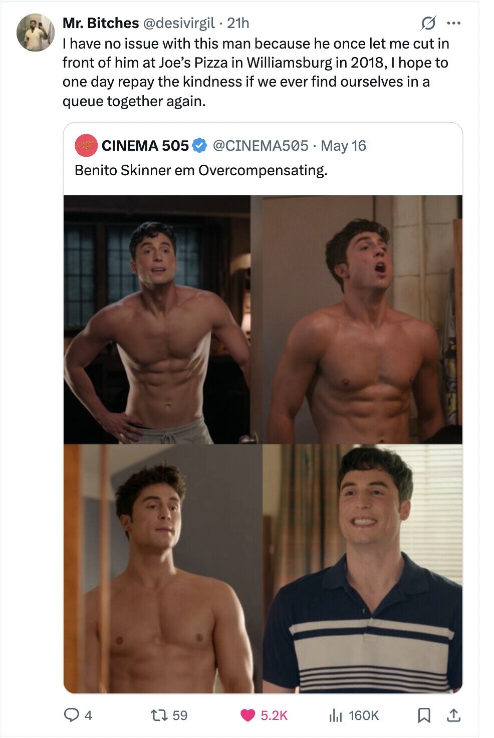 G ... Mr. Bitches @desivirgil 21h I have no issue with this man because he once let me cut in front of him at Joe's Pizza in Williamsburg in 2018, I hope to one day repay the kindness if we ever find ourselves in a queue together again. CINEMA 505 @CINEMA505 May 16 Benito Skinner em Overcompensating. 4 59 5.2K del 160K 