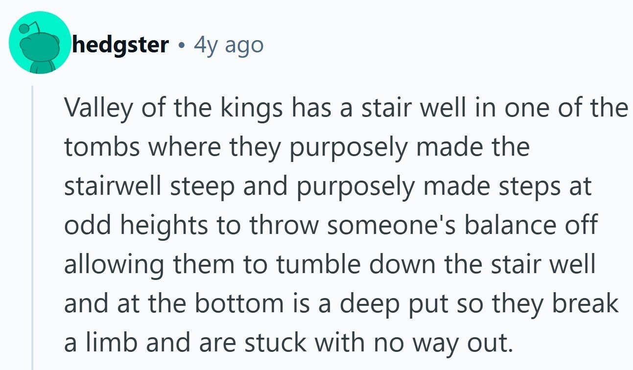 hedgster a 4y ago Valley of the kings has a stair well in one of the tombs where they purposely made the stairwell steep and purposely made steps at odd heights to throw someone's balance off allowing them to tumble down the stair well and at the bottom is a deep put so they break a limb and are stuck with no way out.