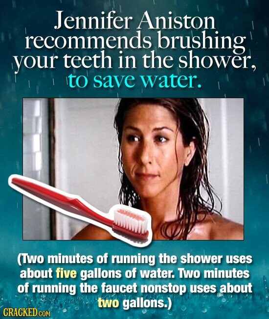 Jennifer Aniston recommends brushing your teeth in the shower, to save water. (Two minutes of running the shower uses about five gallons of water. Two minutes of running the faucet nonstop uses about two gallons.) CRACKED COM