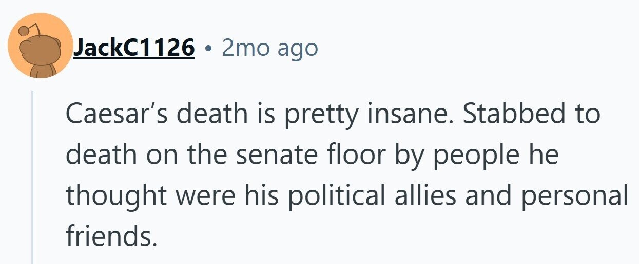 JackC1126 . 2mo ago Caesar's death is pretty insane. Stabbed to death on the senate floor by people he thought were his political allies and personal friends.