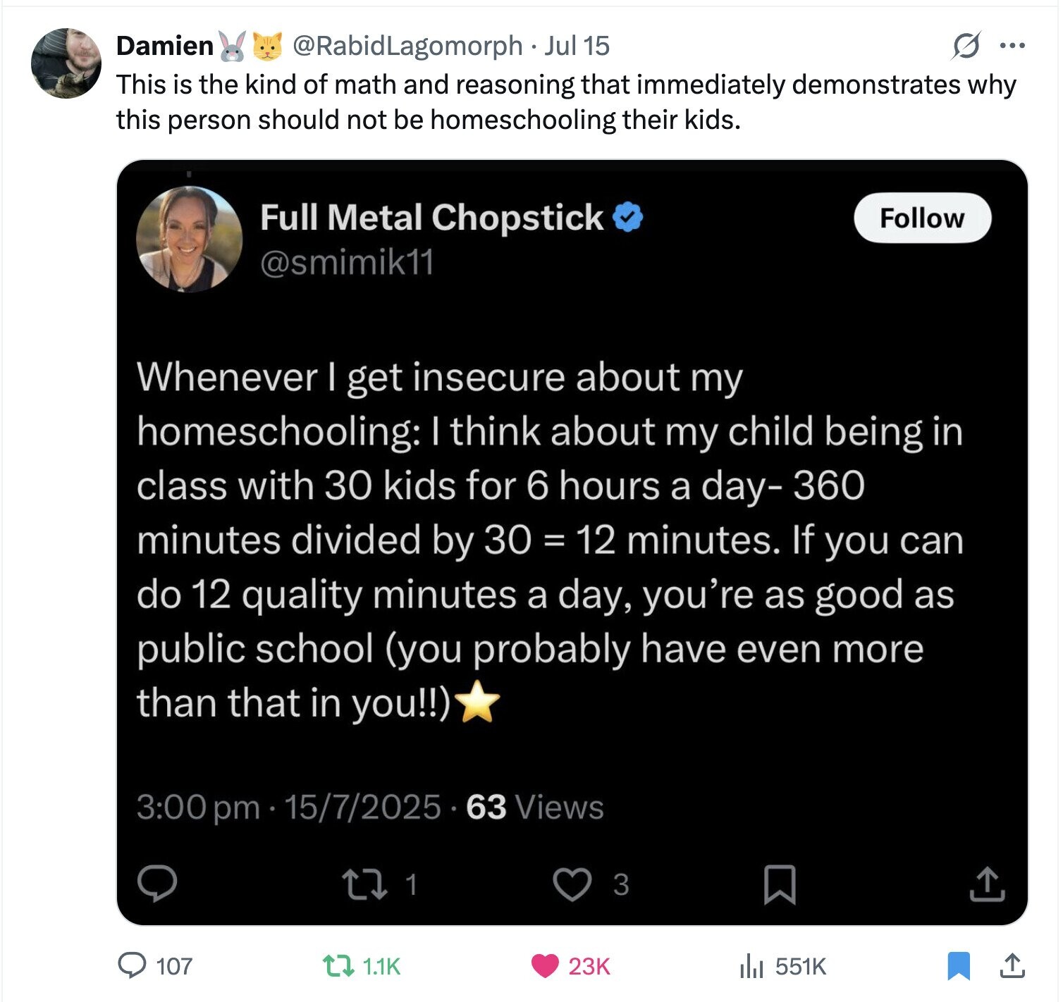 Damien s ... @RabidLagomorph Jul 15 This is the kind of math and reasoning that immediately demonstrates why this person should not be homeschooling their kids. Full Metal Chopstick Follow @smimik11 Whenever I get insecure about my homeschooling: I think about my child being in class with 30 kids for 6 hours a day-360 minutes divided by 30 = 12 minutes. If you can do 12 quality minutes a day, you're as good as public school (you probably have even more than that in you!!) 3:00 pm 15/7/2025 63 Views 3 1 107 1.1K 23K 551K