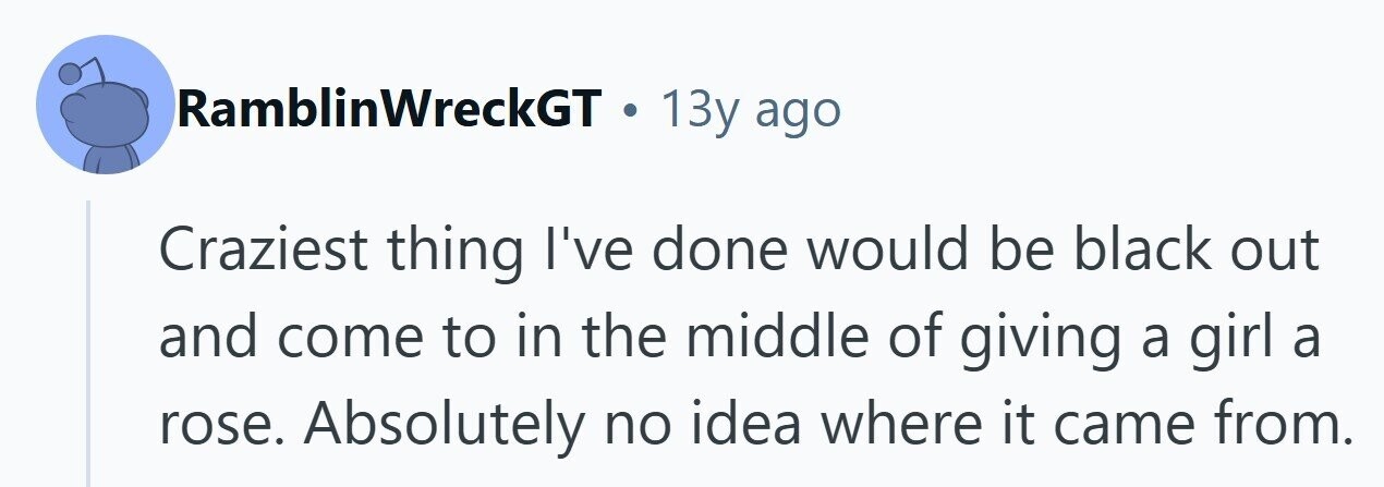 RamblinWreckGT . 13y ago Craziest thing I've done would be black out and come to in the middle of giving a girl a rose. Absolutely no idea where it came from. 