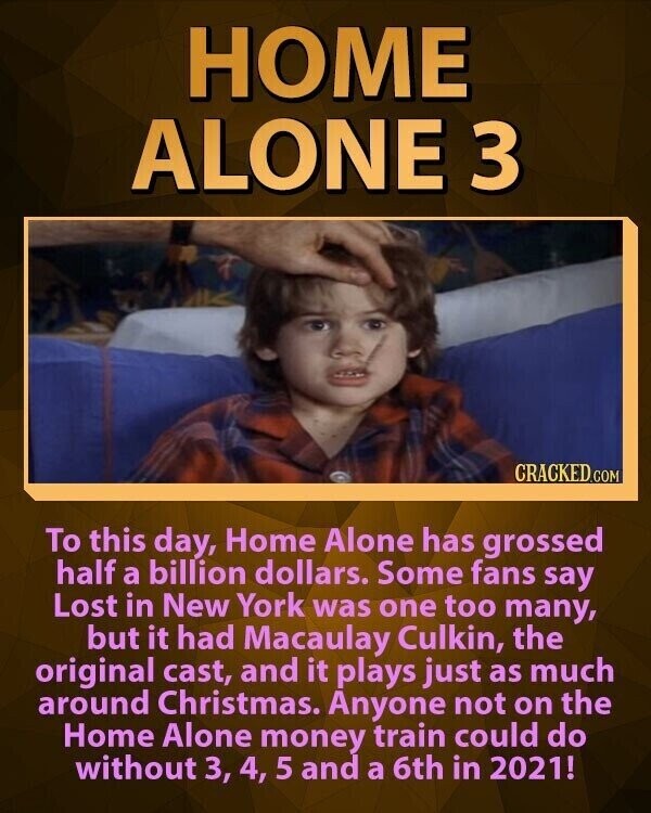 HOME ALONE 3 CRACKED.COM To this day, Home Alone has grossed half a billion dollars. Some fans say Lost in New York was one too many, but it had Macaulay Culkin, the original cast, and it plays just as much around Christmas. Anyone not on the Home Alone money train could do without 3, 4, 5 and a 6th in 2021!