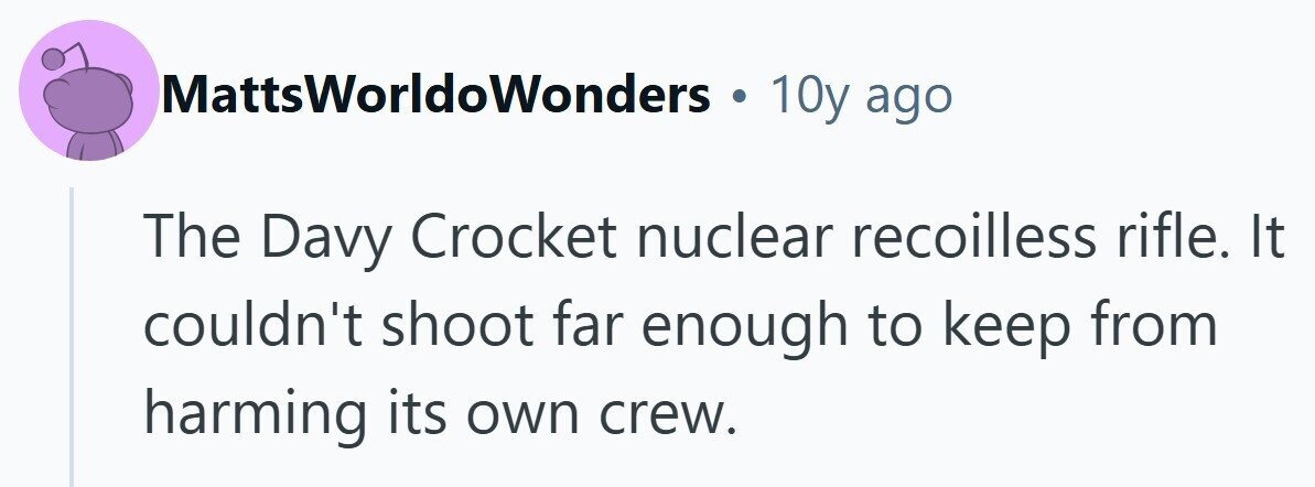 MattsWorldoWonders . 10y ago The Davy Crocket nuclear recoilless rifle. It couldn't shoot far enough to keep from harming its own crew. 