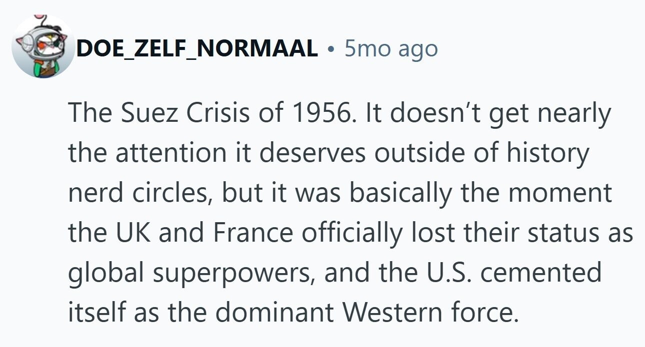 DOE_ZELF_NORMAAL . 5mo ago The Suez Crisis of 1956. It doesn't get nearly the attention it deserves outside of history nerd circles, but it was basically the moment the UK and France officially lost their status as global superpowers, and the U.S. cemented itself as the dominant Western force. 