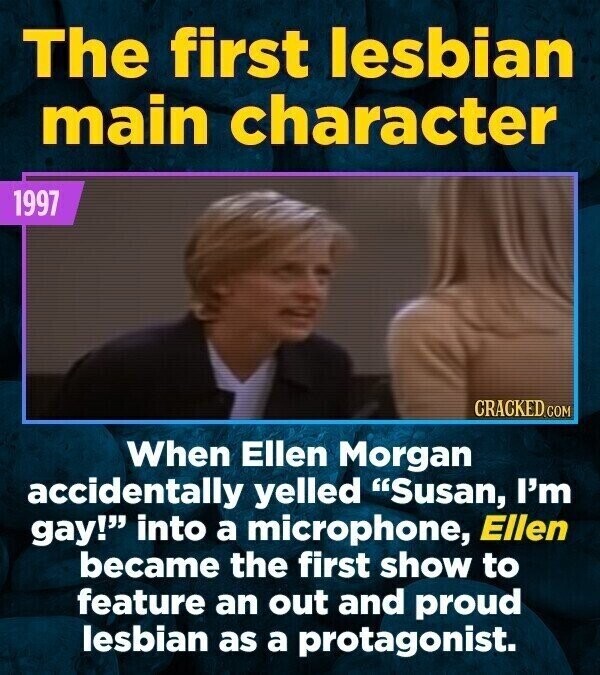 The first lesbian main character 1997 CRACKED.COM When Ellen Morgan accidentally yelled Susan, I'm gay! into a microphone, Ellen became the first show to feature an out and proud lesbian as a protagonist.
