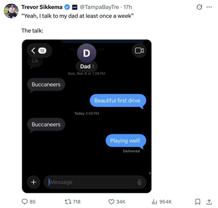 Trevor Sikkema PFF @TampaBayTre. 17h s ... Yeah, I talk to my dad at least once a week The talk: Fri 0PM 12 D Ok Dad Sun, Nov 9 at 1:08 PM Buccaneers Beautiful first drive Today 2:00 PM Buccaneers Playing well! Delivered + iMessage 0 85 718 34K 954K 