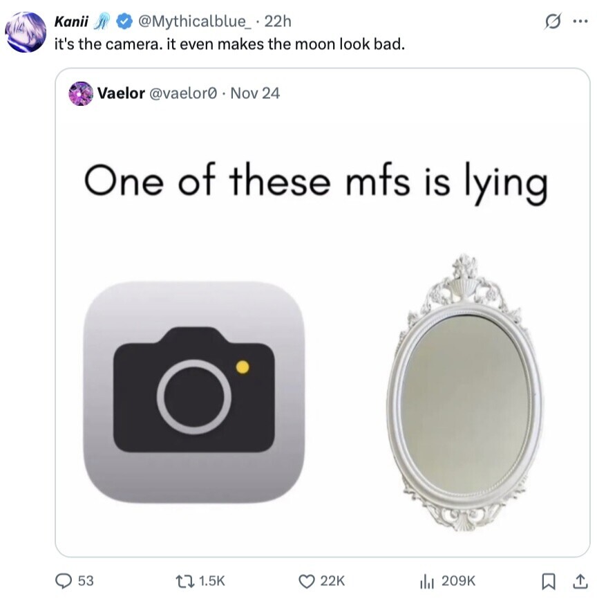 Kanii s ... @Mythicalblue_ 22h it's the camera. it even makes the moon look bad. Vaelor @vaelor0 Nov 24 One of these mfs is lying 53 1.5K 22K 209K 