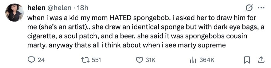 helen @helen 18h ... when i was a kid my mom HATED spongebob. i asked her to draw him for me (she's an artist).. she drew an identical sponge but with dark eye bags, a cigarette, a soul patch, and a beer. she said it was spongebobs cousin marty. anyway thats all i i think about when i see marty supreme 24 551 31K 364K 